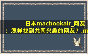 日本macbookair_网友：怎样找到共同兴趣的网友？,macbook air 型号大全
